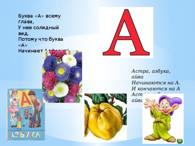 Буква «А» всему глава,  У нее солидный вид,  Потому что буква «А»  Начинает Алфавит! Астра, азбука, айва  Начинаются на А.  И кончаются на А  Астра, азбука, айва. 