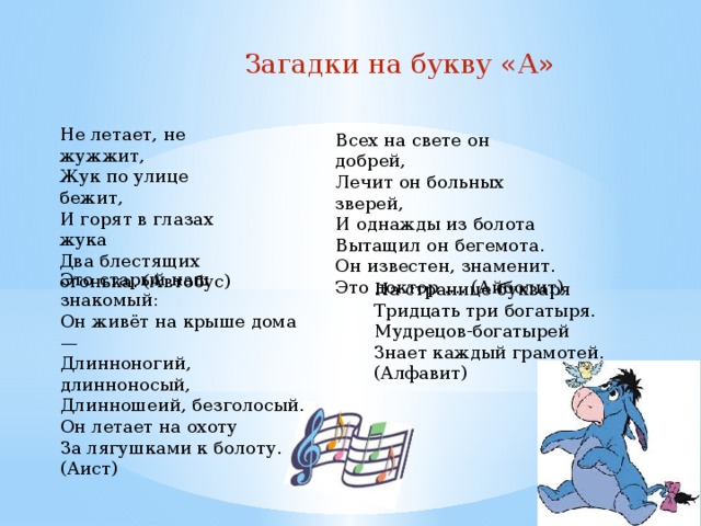  Загадки на букву «А» Не летает, не жужжит, Жук по улице бежит, И горят в глазах жука Два блестящих огонька. (Автобус) Всех на свете он добрей, Лечит он больных зверей, И однажды из болота Вытащил он бегемота. Он известен, знаменит. Это доктор .... (Айболит) Это старый наш знакомый: Он живёт на крыше дома — Длинноногий, длинноносый, Длинношеий, безголосый. Он летает на охоту За лягушками к болоту. (Аист) На странице букваря Тридцать три богатыря. Мудрецов-богатырей Знает каждый грамотей. (Алфавит) 