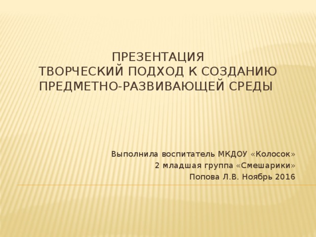 Презентация  Творческий подход к созданию предметно-развивающей среды    Выполнила воспитатель МКДОУ «Колосок»  2 младшая группа «Смешарики» Попова Л.В. Ноябрь 2016 