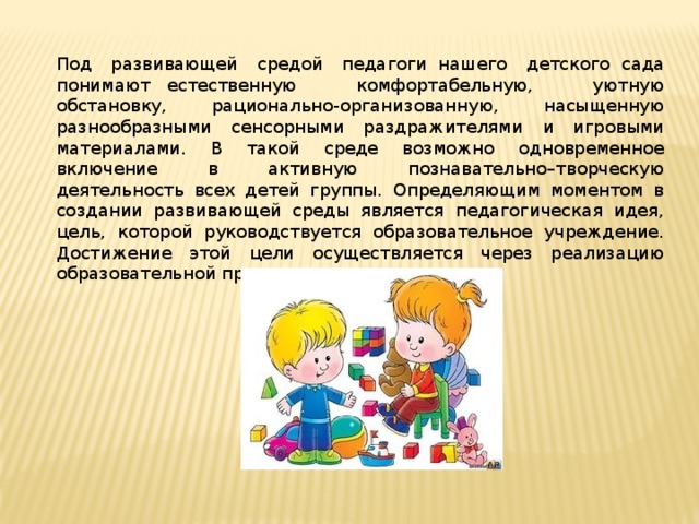 Под развивающей средой педагоги  нашего детского  сада понимают   естественную комфортабельную, уютную обстановку, рационально-организованную, насыщенную разнообразными сенсорными раздражителями и игровыми материалами. В такой среде возможно одновременное включение в активную познавательно–творческую деятельность всех детей группы. Определяющим моментом в создании развивающей среды является педагогическая идея, цель, которой руководствуется образовательное учреждение. Достижение этой цели осуществляется через реализацию образовательной программы. 