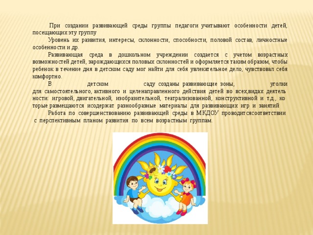   При создании развивающей среды группы педагоги  учитывают особенности детей, посещающих эту группу Уровень их развития, интересы, склонности, способности, половой состав, личностные особенности и др.     Развивающая среда в дошкольном учреждении создается с учетом возрастных возможностей детей, зарождающихся половых склонностей и оформляется таким образом, чтобы ребенок в течение дня в детском саду мог найти для себя увлекательное дело, чувствовал себя комфортно.        В детском саду  созданы  развивающие  зоны, уголки для  самостоятельного, активного  и  целенаправленного  действия  детей  во  всех,видах  деятельности:  игровой, двигательной,  изобразительной,  театрализованной,  конструктивной  и  т.д.,  которые размещаются  исодержат  разнообразные  материалы  для  развивающих  игр  и  занятий Работа  по  совершенствованию  развивающей  среды  в  МКДОУ  проводитсясоответствии  с  перспективным  планом  развития  по  всем  возрастным  группам. 