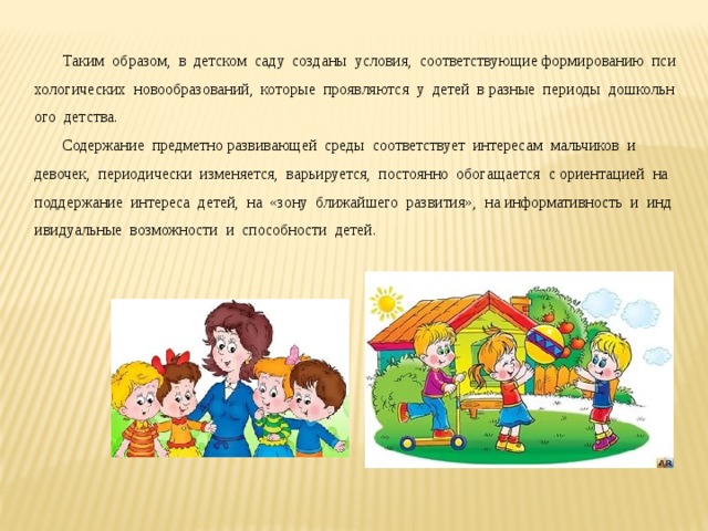       Таким  образом,  в  детском  саду  созданы  условия,  соответствующие формированию  психологических  новообразований,  которые  проявляются  у  детей  в разные  периоды  дошкольного  детства.   Содержание  предметно развивающей  среды  соответствует  интересам  мальчиков  и девочек,  периодически  изменяется,  варьируется,  постоянно  обогащается  с ориентацией  на  поддержание  интереса  детей,  на  «зону  ближайшего  развития»,  на информативность  и  индивидуальные  возможности  и  способности  детей.  