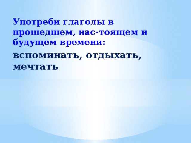 Употреби глаголы в прошедшем, нас-тоящем и будущем времени: вспоминать, отдыхать, мечтать 