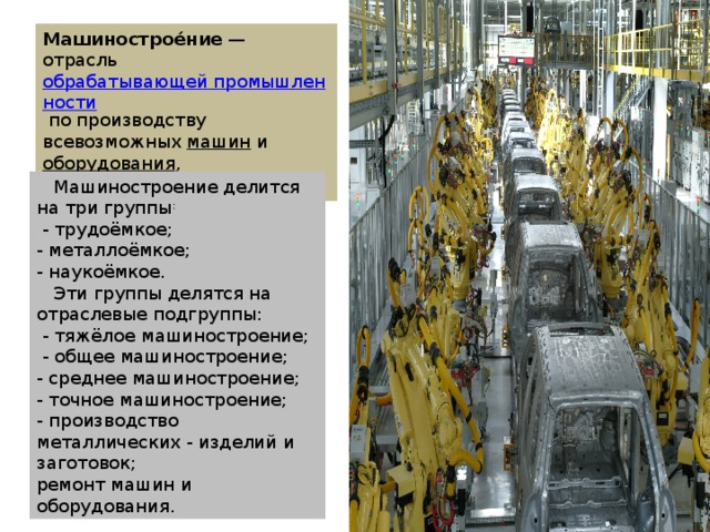 Машинострое́ние  — отрасль  обрабатывающей промышленности  по производству всевозможных  машин  и  оборудования , изготовляющая  средства производства .  Машиностроение делится на три группы :   - трудоёмкое; - металлоёмкое; - наукоёмкое.  Эти группы делятся на отраслевые подгруппы:  - тяжёлое машиностроение;  - общее машиностроение; - среднее машиностроение; - точное машиностроение; - производство металлических - изделий и заготовок; ремонт машин и оборудования.  