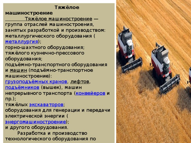 Тяжёлое машиностроение Тяжёлое машиностроение  — группа отраслей машиностроения, занятых разработкой и производством: металлургического оборудования ( металлургия ); горно-шахтного оборудования; тяжёлого кузнечно-прессового оборудования; подъёмно-транспортного оборудования и  машин  (подъёмно-транспортное машиностроение):  грузоподъёмных кранов ,  лифтов ,  подъёмников  (вышек), машин непрерывного транспорта ( конвейеров  и пр.); тяжёлых  экскаваторов ; оборудования для генерации и передачи электрической энергии ( энергомашиностроение ); и другого оборудования.  Разработка и производство технологического оборудования по отраслям: строительное и коммунальное машиностроение; сельскохозяйственное машиностроение ; нефтегазовое машиностроение; химическое машиностроение ; лесопромышленное машиностроение . 