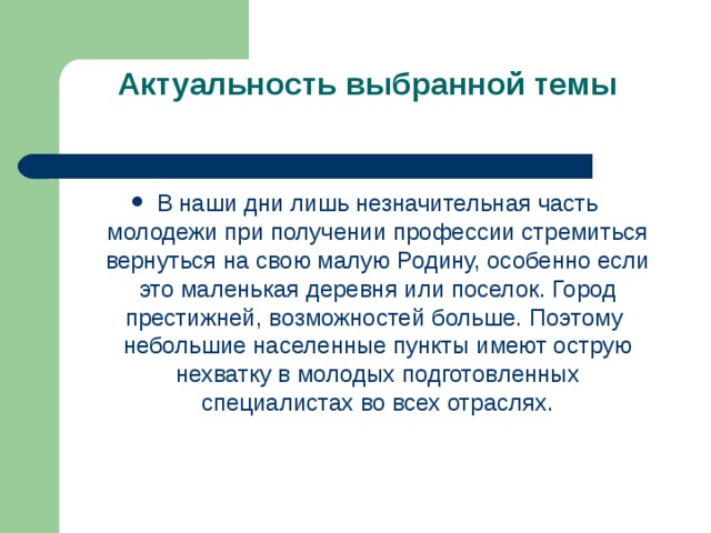 Актуальность выбранной темы   В наши дни лишь незначительная часть молодежи при получении профессии стремиться вернуться на свою малую Родину, особенно если это маленькая деревня или поселок. Город престижней, возможностей больше. Поэтому небольшие населенные пункты имеют острую нехватку в молодых подготовленных специалистах во всех отраслях.  