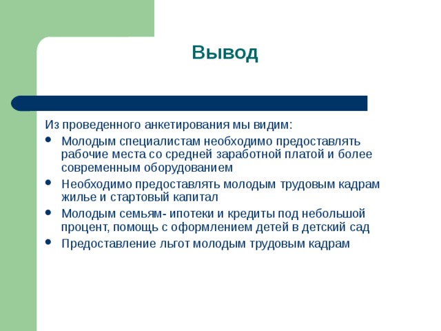 Вывод   Из проведенного анкетирования мы видим: Молодым специалистам необходимо предоставлять рабочие места со средней заработной платой и более современным оборудованием Необходимо предоставлять молодым трудовым кадрам жилье и стартовый капитал Молодым семьям- ипотеки и кредиты под небольшой процент, помощь с оформлением детей в детский сад Предоставление льгот молодым трудовым кадрам  