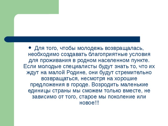 Для того, чтобы молодежь возвращалась, необходимо создавать благоприятные условия для проживания в родном населенном пункте. Если молодые специалисты будут знать то, что их ждут на малой Родине, они будут стремительно возвращаться, несмотря на хорошие предложения в городе. Возродить маленькие единицы страны мы сможем только вместе, не зависимо от того, старое мы поколение или новое!!!  