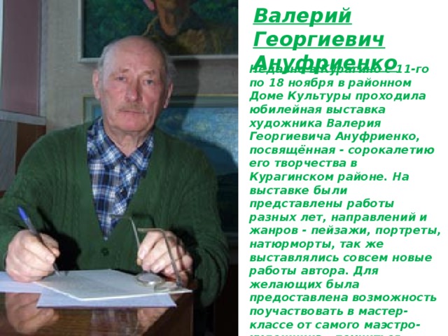 Валерий Георгиевич Ануфриенко Недавно в Курагино с 11-го по 18 ноября в районном Доме Культуры проходила юбилейная выставка художника Валерия Георгиевича Ануфриенко, посвящённая - сорокалетию его творчества в Курагинском районе. На выставке были представлены работы разных лет, направлений и жанров - пейзажи, портреты, натюрморты, так же выставлялись совсем новые работы автора. Для желающих была предоставлена возможность поучаствовать в мастер-классе от самого маэстро-художника - поучиться основам создания рисунка - для детей такое непосредственное общения с Валерием Георгиевичем было особенно интересно. 