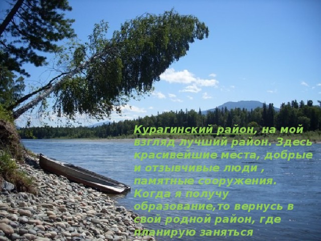 Курагинский район , на мой взгляд лучший район. Здесь красивейшие места, добрые и отзывчивые люди , памятные сооружения. Когда я получу образование,то вернусь в свой родной район, где планирую заняться деятельностью , помогающей развитию района. 