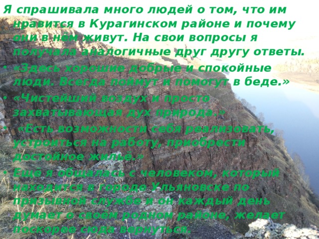 Я спрашивала много людей о том, что им нравится в Курагинском районе и почему они в нём живут. На свои вопросы я получала аналогичные друг другу ответы. «Здесь хорошие добрые и спокойные люди. Всегда поймут и помогут в беде.» «Чистейший воздух и просто захватывающая дух природа.»  «Есть возможности себя реализовать, устроиться на работу, приобрести достойное жильё.» Ещё я общалась с человеком, который находится в городе Ульяновске по призывной службе и он каждый день думает о своём родном районе, желает поскорее сюда вернуться. 