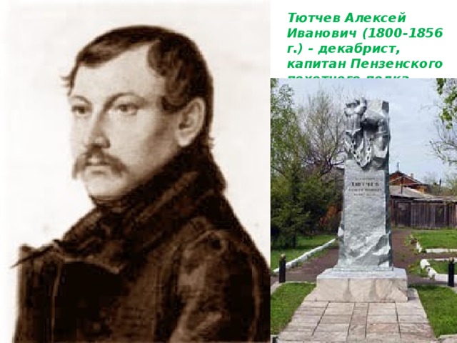 Тютчев Алексей Иванович (1800-1856 г.) - декабрист, капитан Пензенского пехотного полка.    Сын помещика Орловской губернии. Воспитывался в морском корпусе. В 1815 году начал службу в лейб-гвардии Семеновском полку. После восстания полка в 1820 году был переведен в Пензенский полк. В 1825 году вступил в “Общество соединенных славян”, которое своей целью имело борьбу с царским самодержавием. В 1826 году приговорен к двадцати годам каторжных работ, но отбыл только 10 лет в Чите и в Петровском заводе, после чего был направлен на поселение в Минусинский округ, село Курагино , куда прибыл в 1836 году. Сначала поселился в доме крестьян-братьев Жибиновых, но вскоре после женитьбы на их сестре Евдокии Петровне переехал в купленный им дом. Дом этот находился на высоком берегу реки Тубы в самом центре Курагина. 
