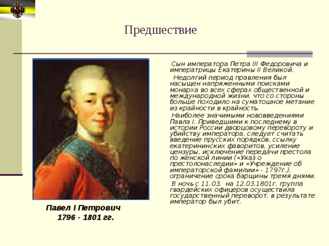 Предшествие  Сын императора Петра III Федоровича и императрицы Екатерины II Великой.  Недолгий период правления был насыщен напряженными поисками монарха во всех сферах общественной и международной жизни, что со стороны больше походило на суматошное метание из крайности в крайность.  Наиболее значимыми нововведениями Павла I. Приведшими к последнему в истории России дворцовому перевороту и убийству императора, следует считать введение прусских порядков, ссылку екатерининских фаворитов, усиление цензуры, исключение передачи престола по женской линии («Указ о престолонаследии» и «Учреждение об императорской фамилии» - 1797г.), ограничение срока барщины тремя днями.  В ночь с 11.03. на 12.03.1801г. группа гвардейских офицеров осуществила государственный переворот, в результате император был убит.  Павел I Петрович  1796 - 1801 гг. 