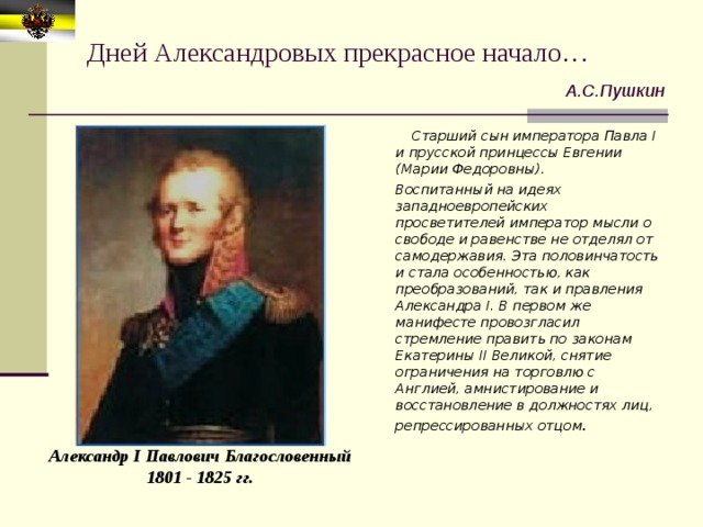 Дней Александровых прекрасное начало… А.С.Пушкин  Старший сын императора Павла I и прусской принцессы Евгении (Марии Федоровны).  Воспитанный на идеях западноевропейских просветителей император мысли о свободе и равенстве не отделял от самодержавия. Эта половинчатость и стала особенностью, как преобразований, так и правления Александра I. В первом же манифесте провозгласил стремление править по законам Екатерины II Великой, снятие ограничения на торговлю с Англией, амнистирование и восстановление в должностях лиц, репрессированных отцом . Александр I Павлович Благословенный 1801 - 1825 гг. 