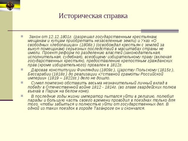 Историческая справка  Закон от 12.12.1801г. (разрешал государственным крестьянам, мещанам и купцам приобретать незаселенные земли) и Указ «О свободных хлебопашцах» (1808г.) (освобождал крестьян с землей за выкуп помещикам) серьезных последствий в масштабах страны не имели. Проект реформ по разделению властей (законодательная, исполнительная, судебная), всеобщему избирательному праву (включая государственных крестьян), предоставлению крепостным гражданских прав (кроме избирательного) провален в 1812г.  Даровав конституции Финляндии (1809г.), Царству Польскому (1815г.), Бессарабии (1818г.) до реализации «Уставной грамоты Российской империи» (1819 – 1822гг.) дело не дошло.  Сумел помпезно обставить весьма незначительный личный вклад в победу в Отечественной войне 1812 - 1814г. (во главе гвардейских полков въехав в Париж на белом коне).  В последние годы жизни император пытался уйти в религию, полюбил парады и большую часть своего времени проводил в поездках только для того, чтобы забыться и полностью уйти от государственных дел. В одной из таких поездок в городе Таганроге он и скончался.  