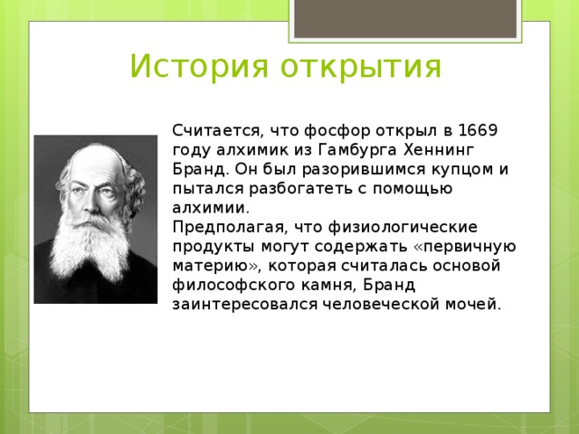 История открытия Считается, что фосфор открыл в 1669 году алхимик из Гамбурга Хеннинг Бранд. Он был разорившимся купцом и пытался разбогатеть с помощью алхимии. Предполагая, что физиологические продукты могут содержать «первичную материю», которая считалась основой философского камня, Бранд заинтересовался человеческой мочей. 