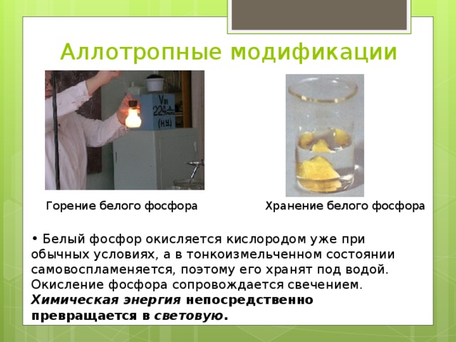 Аллотропные модификации Горение белого фосфора Хранение белого фосфора  Белый фосфор окисляется кислородом уже при обычных условиях, а в тонкоизмельченном состоянии самовоспламеняется, поэтому его хранят под водой. Окисление фосфора сопровождается свечением. Химическая энергия непосредственно превращается в световую .  