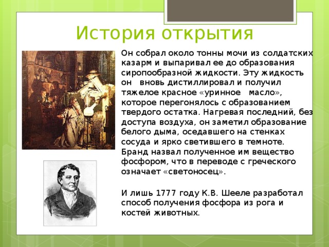 История открытия Он собрал около тонны мочи из солдатских казарм и выпаривал ее до образования сиропообразной жидкости. Эту жидкость он вновь дистиллировал и получил тяжелое красное «уринное   масло», которое перегонялось с образованием твердого остатка. Нагревая последний, без доступа воздуха, он заметил образование белого дыма, оседавшего на стенках сосуда и ярко светившего в темноте. Бранд назвал полученное им вещество фосфором, что в переводе с греческого означает «светоносец». И лишь 1777 году К.В. Шееле разработал способ получения фосфора из рога и костей животных. 