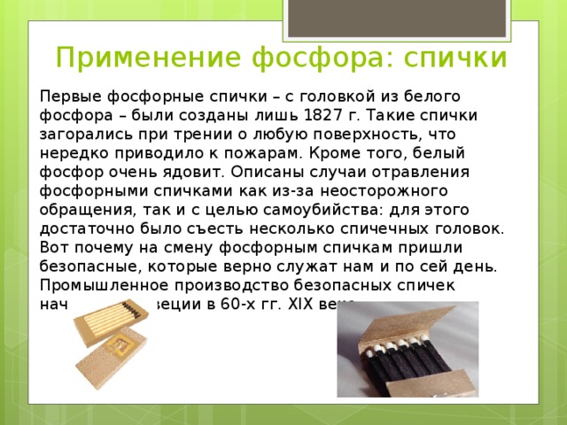 Применение фосфора: спички Первые фосфорные спички – с головкой из белого фосфора – были созданы лишь 1827 г. Такие спички загорались при трении о любую поверхность, что нередко приводило к пожарам. Кроме того, белый фосфор очень ядовит. Описаны случаи отравления фосфорными спичками как из-за неосторожного обращения, так и с целью самоубийства: для этого достаточно было съесть несколько спичечных головок. Вот почему на смену фосфорным спичкам пришли безопасные, которые верно служат нам и по сей день. Промышленное производство безопасных спичек началось в Швеции в 60-х гг. XIX века. 
