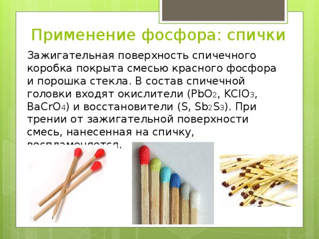 Применение фосфора: спички Зажигательная поверхность спичечного коробка покрыта смесью красного фосфора и порошка стекла. В состав спичечной головки входят окислители (PbO 2 , KСlO 3 , BaCrO 4 ) и восстановители (S, Sb 2 S 3 ). При трении от зажигательной поверхности смесь, нанесенная на спичку, воспламеняется. 