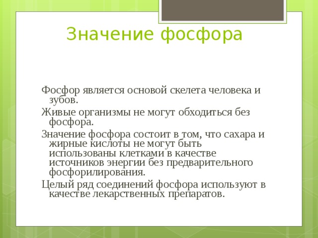 Значение фосфора Фосфор является основой скелета человека и зубов. Живые организмы не могут обходиться без фосфора. Значение фосфора состоит в том, что сахара и жирные кислоты не могут быть использованы клетками в качестве источников энергии без предварительного фосфорилирования. Целый ряд соединений фосфора используют в качестве лекарственных препаратов. 