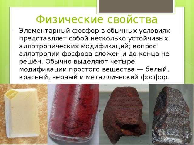 Физические свойства Элементарный фосфор в обычных условиях представляет собой несколько устойчивых аллотропических модификаций; вопрос аллотропии фосфора сложен и до конца не решён. Обычно выделяют четыре модификации простого вещества — белый, красный, черный и металлический фосфор. 