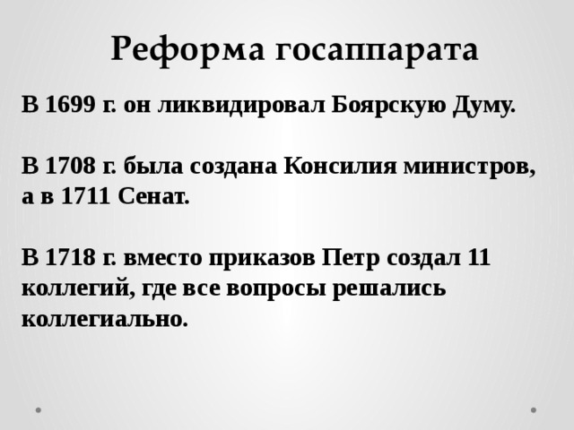 Реформа госаппарата В 1699 г. он ликвидировал Боярскую Думу.  В 1708 г. была создана Консилия министров, а в 1711 Сенат.  В 1718 г. вместо приказов Петр создал 11 коллегий, где все вопросы решались коллегиально.  