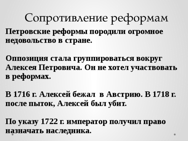 Сопротивление реформам Петровские реформы породили огромное недовольство в стране.  Оппозиция стала группироваться вокруг Алексея Петровича. Он не хотел участвовать в реформах.  В 1716 г. Алексей бежал в Австрию. В 1718 г. после пыток, Алексей был убит.  По указу 1722 г. император получил право назначать наследника. 
