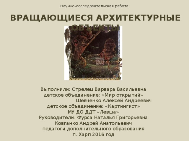 Научно-исследовательская работа ВРАЩАЮЩИЕСЯ АРХИТЕКТУРНЫЕ ОБЪЕКТЫ Выполнили: Стрелец Варвара Васильевна детское объединение: «Мир открытий»  Шевченко Алексей Андреевич детское объединение: «Картингист» МУ ДО ДДТ «Левша» Руководители: Фурса Наталья Григорьевна Ковганко Андрей Анатольевич педагоги дополнительного образования п. Харп 2016 год 
