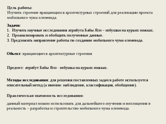 Цель работы :  Изучить строение вращающихся архитектурных строений для реализации  проекта мобильного чума оленевода. Задачи : 1.  Изучить научные исследования атрибута Бабы Яги – избушки на курьих ножках. 2.  Проанализировать и обобщить полученные данные. 3. Предложить направление работы по созданию мобильного чума оленевода.  Объект : вращающиеся архитектурные строения Предмет : атрибут Бабы Яги - избушка на курьих ножках.  Методы исследования : для решения поставленных задач в работе используется описательный метод (а именно: наблюдение, классификация, обобщение). Практическая значимость исследования: данный материал можно использовать для дальнейшего изучения и воплощения в реальность – разработка и строительство мобильного чума оленевода.   