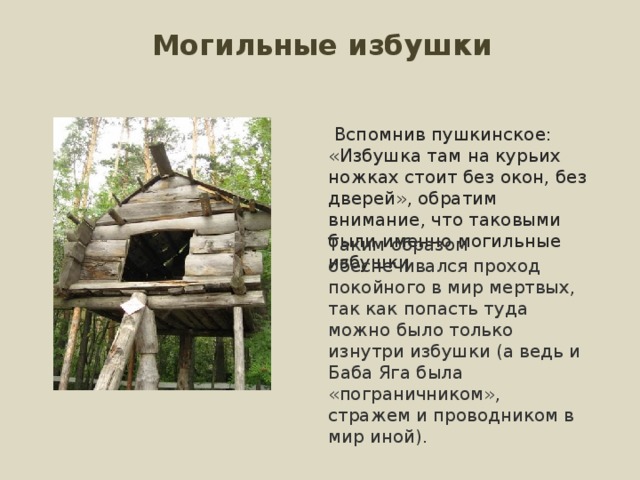 Могильные избушки  Вспомнив пушкинское: «Избушка там на курьих ножках стоит без окон, без дверей», обратим внимание, что таковыми были именно могильные избушки Таким образом обеспечивался проход покойного в мир мертвых, так как попасть туда можно было только изнутри избушки (а ведь и Баба Яга была «пограничником», стражем и проводником в мир иной).   