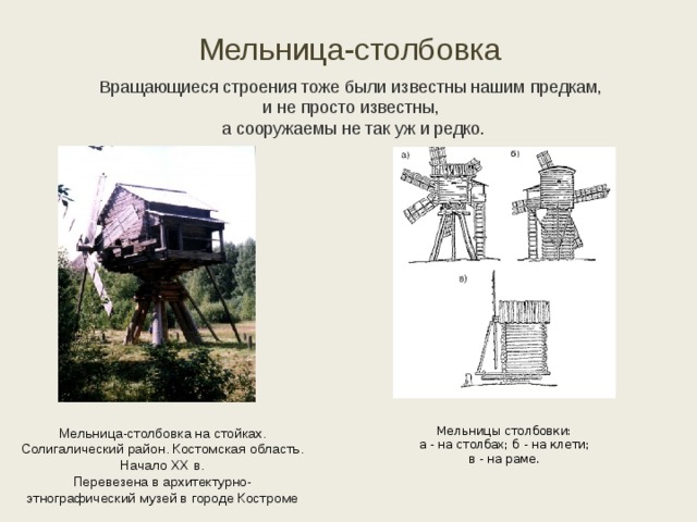 Мельница-столбовка Вращающиеся строения тоже были известны нашим предкам, и не просто известны, а сооружаемы не так уж и редко. Мельницы столбовки:  а - на столбах; б - на клети;  в - на раме.    Мельница-столбовка на стойках. Солигалический район. Костомская область. Начало ХХ в. Перевезена в архитектурно-этнографический музей в городе Костроме 