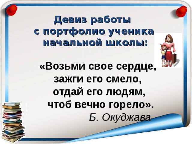 Девиз работы с портфолио ученика  начальной школы: «Возьми свое сердце, зажги его смело, отдай его людям,  чтоб вечно горело».  Б. Окуджава 