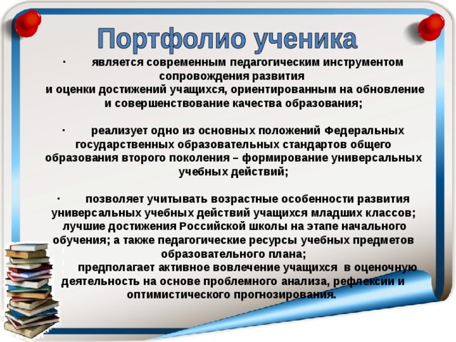· является современным педагогическим инструментом сопровождения развития  и оценки достижений учащихся, ориентированным на обновление и совершенствование качества образования;  · реализует одно из основных положений Федеральных государственных образовательных стандартов общего образования второго поколения – формирование универсальных учебных действий;  · позволяет учитывать возрастные особенности развития универсальных учебных действий учащихся младших классов;  лучшие достижения Российской школы на этапе начального обучения; а также педагогические ресурсы учебных предметов образовательного плана; · предполагает активное вовлечение учащихся в оценочную деятельность на основе проблемного анализа, рефлексии и оптимистического прогнозирования. 