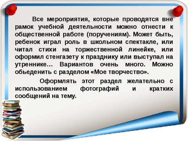  Все мероприятия, которые проводятся вне рамок учебной деятельности можно отнести к общественной работе (поручениям). Может быть, ребенок играл роль в школьном спектакле, или читал стихи на торжественной линейке, или оформил стенгазету к празднику или выступал на утреннике… Вариантов очень много. Можно обьеденить с разделом «Мое творчество».  Оформлять этот раздел желательно с использованием фотографий и кратких сообщений на тему. 