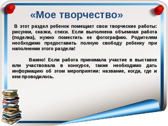 «Мое творчество» В этот раздел ребенок помещает свои творческие работы: рисунки, сказки, стихи. Если выполнена объемная работа (поделка), нужно поместить ее фотографию. Родителям необходимо предоставить полную свободу ребенку при наполнении этого раздела!   Важно! Если работа принимала участие в выставке или участвовала в конкурсе, также необходимо дать информацию об этом мероприятии: название, когда, где и кем проводилось.  