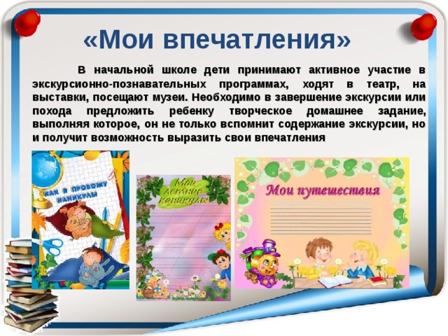 «Мои впечатления»  В начальной школе дети принимают активное участие в экскурсионно-познавательных программах, ходят в театр, на выставки, посещают музеи. Необходимо в завершение экскурсии или похода предложить ребенку творческое домашнее задание, выполняя которое, он не только вспомнит содержание экскурсии, но и получит возможность выразить свои впечатления 