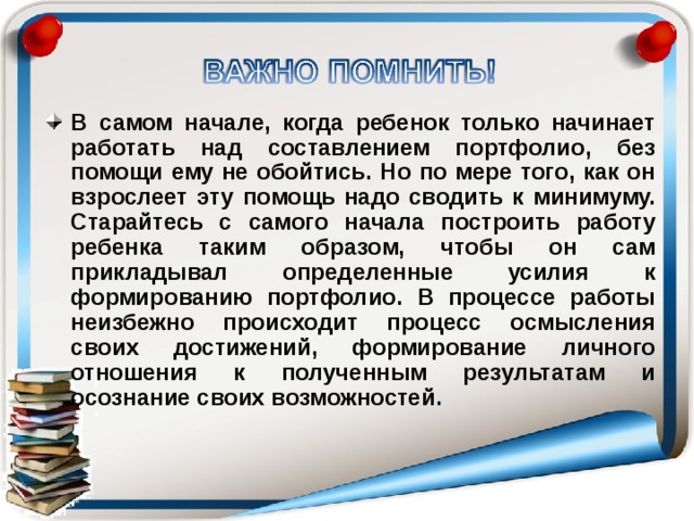 В самом начале, когда ребенок только начинает работать над составлением портфолио, без помощи ему не обойтись. Но по мере того, как он взрослеет эту помощь надо сводить к минимуму. Старайтесь с самого начала построить работу ребенка таким образом, чтобы он сам прикладывал определенные усилия к формированию портфолио. В процессе работы неизбежно происходит процесс осмысления своих достижений, формирование личного отношения к полученным результатам и осознание своих возможностей. 