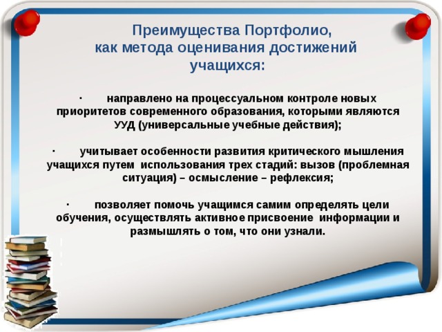  Преимущества Портфолио, как метода оценивания достижений учащихся:  · направлено на процессуальном контроле новых приоритетов современного образования, которыми являются УУД (универсальные учебные действия);  · учитывает особенности развития критического мышления учащихся путем использования трех стадий: вызов (проблемная ситуация) – осмысление – рефлексия;  · позволяет помочь учащимся самим определять цели обучения, осуществлять активное присвоение информации и размышлять о том, что они узнали.  