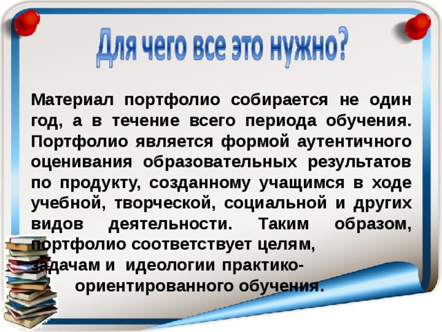 Материал портфолио собирается не один год, а в течение всего периода обучения. Портфолио является формой аутентичного оценивания образовательных результатов по продукту, созданному учащимся в ходе учебной, творческой, социальной и других видов деятельности. Таким образом, портфолио соответствует целям, задачам и идеологии  практико-  ориентированного обучения. 