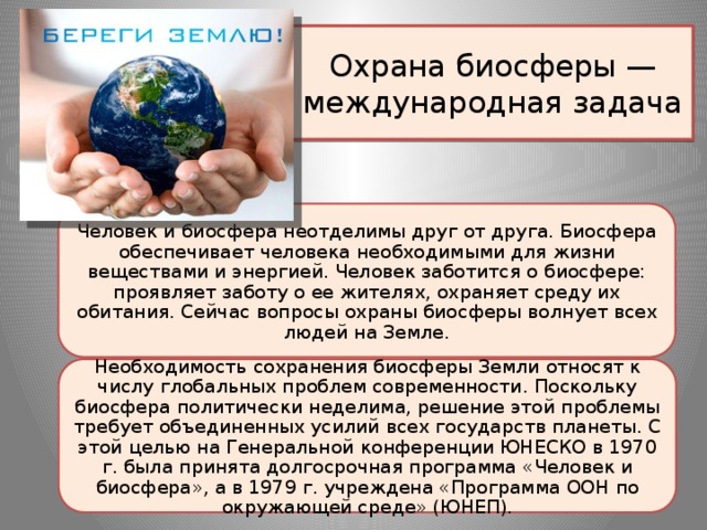 Охрана биосферы — международная задача Человек и биосфера неотделимы друг от друга. Биосфера обеспечивает человека необходимыми для жизни веществами и энергией. Человек заботится о биосфере: проявляет заботу о ее жителях, охраняет среду их обитания. Сейчас вопросы охраны биосферы волнует всех людей на Земле. Необходимость сохранения биосферы Земли относят к числу глобальных проблем современности. Поскольку биосфера политически неделима, решение этой проблемы требует объединенных усилий всех государств планеты. С этой целью на Генеральной конференции ЮНЕСКО в 1970 г. была принята долгосрочная программа «Человек и биосфера», а в 1979 г. учреждена «Программа ООН по окружающей среде» (ЮНЕП).