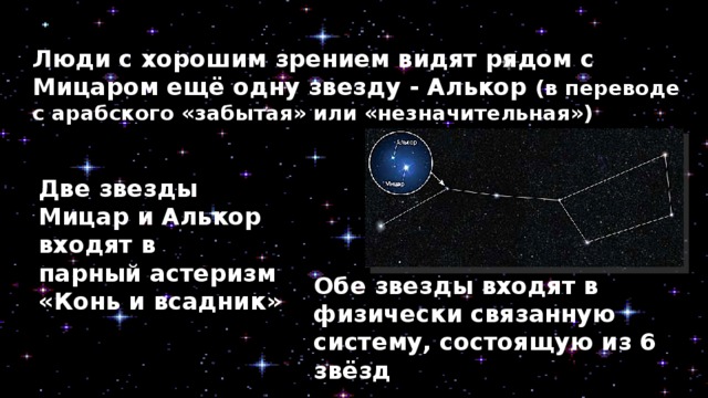 Люди с хорошим зрением видят рядом с Мицаром ещё одну звезду - Алькор (в переводе с арабского «забытая» или «незначительная») Две звезды Мицар и Алькор входят в парный астеризм  «Конь и всадник» Обе звезды входят в физически связанную систему, состоящую из 6 звёзд 