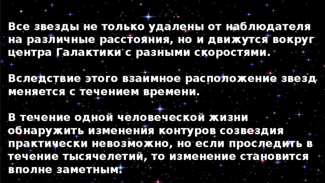 Все звезды не только удалены от наблюдателя на различные расстояния, но и движутся вокруг центра Галактики с разными скоростями.  Вследствие этого взаимное расположение звезд меняется с течением времени.  В течение одной человеческой жизни обнаружить изменения контуров созвездия практически невозможно, но если проследить в течение тысячелетий, то изменение становится вполне заметным. 