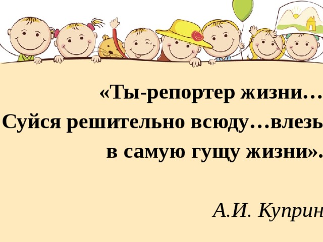 «Ты-репортер жизни…  Суйся решительно всюду…влезь в самую гущу жизни».  А.И. Куприн 