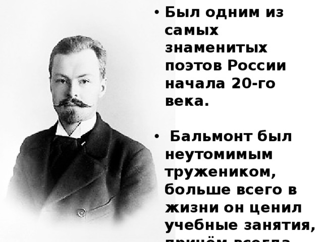 Был одним из самых знаменитых поэтов России начала 20-го века.   Бальмонт был неутомимым тружеником, больше всего в жизни он ценил учебные занятия, причём всегда занимался самообразованием.  В 5 лет он самостоятельно научился читать. 