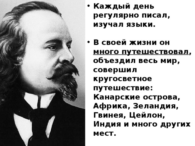 Каждый день регулярно писал, изучал языки.  В своей жизни он много путешествовал , объездил весь мир, совершил кругосветное путешествие: Канарские острова, Африка, Зеландия, Гвинея, Цейлон, Индия и много других мест.  Но больше всего он любил Россию: 