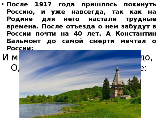 После 1917 года пришлось покинуть Россию, и уже навсегда, так как на Родине для него настали трудные времена. После отъезда о нём забудут в России почти на 40 лет. А Константин Бальмонт до самой смерти мечтал о России: И мне в Париже ничего не надо,   Одно лишь слово нужно мне: Москва. 