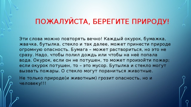  Пожалуйста, берегите природу! Эти слова можно повторять вечно! Каждый окурок, бумажка, жвачка, бутылка, стекло и так далее, может принести природе огромную опасность. Бумага – может раствориться, но это не сразу. Надо, чтобы полил дождь или чтобы на неё попала вода. Окурок, если он не потушен, то может произойти пожар; если окурок потушен, то – это мусор. Бутылка и стекло могут вызвать пожары. О стекло могут пораниться животные. Не только природе(и животным) грозит опасность, но и человеку!!! 