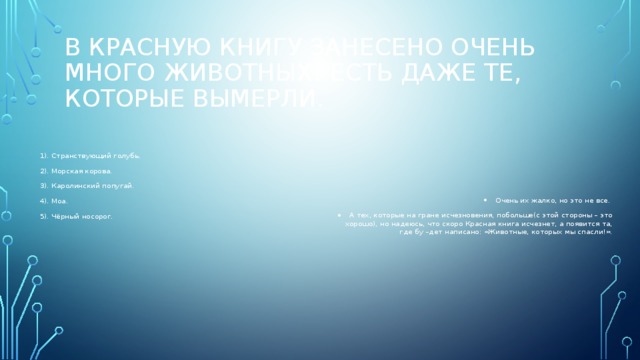 В красную книгу занесено очень много животных! Есть даже те, которые вымерли. 1). Странствующий голубь. Очень их жалко, но это не все. А тех, которые на гране исчезновения, побольше(с этой стороны – это хорошо), но надеюсь, что скоро Красная книга исчезнет, а появится та, где бу –дет написано: «Животные, которых мы спасли!». 2). Морская корова. 3). Каролинский попугай. 4). Моа. 5). Чёрный носорог. 
