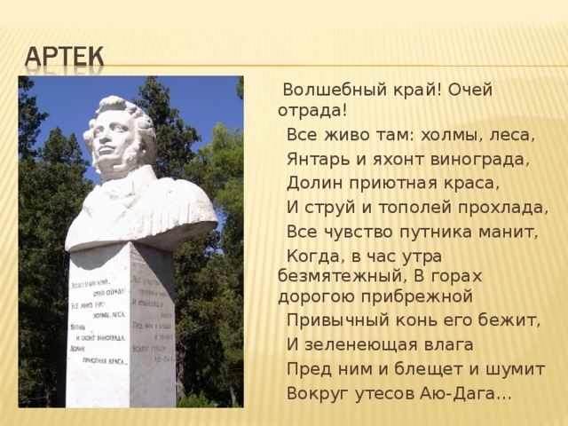  Волшебный край! Очей отрада!   Все живо там: холмы, леса,  Янтарь и яхонт винограда,  Долин приютная краса,  И струй и тополей прохлада,  Все чувство путника манит,  Когда, в час утра безмятежный, В горах дорогою прибрежной  Привычный конь его бежит,  И зеленеющая влага  Пред ним и блещет и шумит  Вокруг утесов Аю- Д ага… 